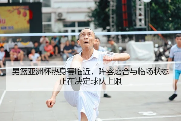 男篮亚洲杯热身赛临近，阵容磨合与临场状态正在决定球队上限